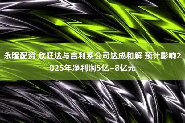 永隆配资 欣旺达与吉利系公司达成和解 预计影响2025年净利润5亿—8亿元