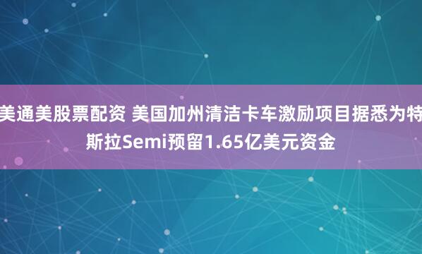美通美股票配资 美国加州清洁卡车激励项目据悉为特斯拉Semi预留1.65亿美元资金