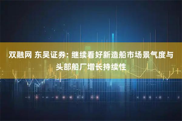 双融网 东吴证券: 继续看好新造船市场景气度与头部船厂增长持续性