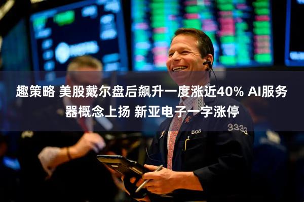 趣策略 美股戴尔盘后飙升一度涨近40% AI服务器概念上扬 新亚电子一字涨停